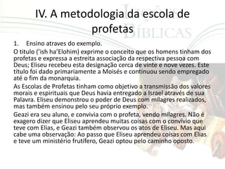 IV. A metodologia da escola de
                  profetas
1. Ensino atraves do exemplo.
O titulo (’ish ha’Elohim) exprime o conceito que os homens tinham dos
profetas e expressa a estreita associação da respectiva pessoa com
Deus; Eliseu recebeu esta designação cerca de vinte e nove vezes. Este
título foi dado primariamente a Moisés e continuou sendo empregado
até o fim da monarquia.
As Escolas de Profetas tinham como objetivo a transmissão dos valores
morais e espirituais que Deus havia entregado a Israel através de sua
Palavra. Eliseu demonstrou o poder de Deus com milagres realizados,
mas também ensinou pelo seu próprio exemplo.
Geazi era seu aluno, e convivia com o profeta, vendo milagres. Não é
exagero dizer que Eliseu aprendeu muitas coisas com o convívio que
teve com Elias, e Geazi também observou os atos de Eliseu. Mas aqui
cabe uma observação: Ao passo que Eliseu aprendeu coisas com Elias
e teve um ministério frutífero, Geazi optou pelo caminho oposto.
 