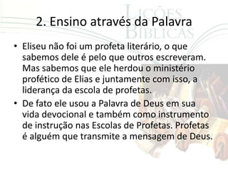 2. Ensino através da Palavra
• Eliseu não foi um profeta literário, o que
  sabemos dele é pelo que outros escreveram.
  Mas sabemos que ele herdou o ministério
  profético de Elias e juntamente com isso, a
  liderança da escola de profetas.
• De fato ele usou a Palavra de Deus em sua
  vida devocional e também como instrumento
  de instrução nas Escolas de Profetas. Profetas
  é alguém que transmite a mensagem de Deus.
 
