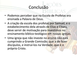 Conclusão
• Podemos perceber que na Escola de Profetas era
  ensinada a Palavra de Deus.
• A criação da escola dos profetas por Samuel, e o
  estabelecimento dela através de Elias e Eliseu,
  deve servir de motivação para investimos no
  ensinamento bíblico-teológico em nossas igrejas.
• Uma igreja que não investe no ensino não está
  cumprindo a Grande Comissão, que a de fazer
  discípulos, e instruí-los na Verdade, que é o
  próprio Cristo.
 
