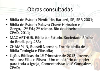 Obras consultadas
• Bíblia de Estudo Plenitude, Barueri, SP; SBB 2001;
• Bíblia de Estudo Palavra Chave Hebraico e
  Grego, - 2ª Ed.; 2ª reimpr. Rio de Janeiro:
  CPAD, 2011;
• MAC ARTHUR. Bíblia de Estudo. Sociedade Bíblica
  do Brasil. pag.483;
• CHAMPLIN, Russell Norman, Enciclopédia de
  Bíblia Teologia e Filosofia;
• Lições Bíblicas do 1º Trimestre de 2013, Jovens e
  Adultos: Elias e Eliseu - Um ministério de poder
  para toda a Igreja; Comentarista: José Gonçalves;
  CPAD;
 