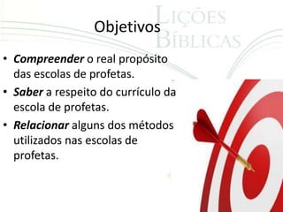 Objetivos
• Compreender o real propósito
  das escolas de profetas.
• Saber a respeito do currículo da
  escola de profetas.
• Relacionar alguns dos métodos
  utilizados nas escolas de
  profetas.
 