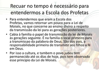 Recuar no tempo é necessário para
  entendermos a Escola dos Profetas
• Para entendermos que eram a Escola dos
  Profetas, vamos retornar um pouco para a Lei de
  Moisés, no que concerne ao ensino divino a respeito
  da transmissão da lei para as gerações posteriores.
• Cabia à familia o papel de transmissão da lei de Moisés
  às gerações seguinte. É na familia o local primeiro para
  a transmissao da palabvra de Deus. São dos pais, a
  responsabilidade primeira de transmitir aos filhos a fé
  em Deus.
• Por isso a cultura, e tambem o povo judeu tem
  permanecido até os dias de hoje, pois tem observado
  esse principio da Lei de Moisés.
 