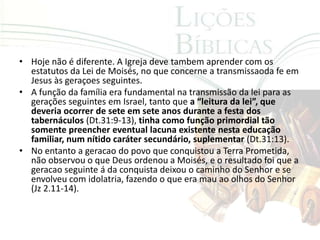 • Hoje não é diferente. A Igreja deve tambem aprender com os
  estatutos da Lei de Moisés, no que concerne a transmissaoda fe em
  Jesus às geraçoes seguintes.
• A função da família era fundamental na transmissão da lei para as
  gerações seguintes em Israel, tanto que a “leitura da lei”, que
  deveria ocorrer de sete em sete anos durante a festa dos
  tabernáculos (Dt.31:9-13), tinha como função primordial tão
  somente preencher eventual lacuna existente nesta educação
  familiar, num nítido caráter secundário, suplementar (Dt.31:13).
• No entanto a geracao do povo que conquistou a Terra Prometida,
  não observou o que Deus ordenou a Moisés, e o resultado foi que a
  geracao seguinte á da conquista deixou o caminho do Senhor e se
  envolveu com idolatria, fazendo o que era mau ao olhos do Senhor
  (Jz 2.11-14).
 