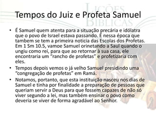 Tempos do Juiz e Profeta Samuel
• É Samuel quem atenta para a situação precária e idólatra
  que o povo de Israel estava passando. É nessa época que
  tambem se tem a primeira noticia das Escolas dos Profetas.
  Em 1 Sm 10.5, vamoe Samuel orinetando a Saul quando o
  ungiu como rei, para que ao retornar à sua casa, ele
  encontraria um “rancho de profetas” e profetizaria com
  eles.
• Tempos depois vemos o já velho Samuel presidindo uma
  “congregação de profetas” em Ramá.
• Notamos, portanto, que esta instituição nasceu nos dias de
  Samuel e tinha por finalidade a preparação de pessoas que
  queriam servir a Deus para que fossem capazes de não só
  viver segundo a lei, mas também ensinar o povo como
  deveria se viver de forma agradável ao Senhor.
 