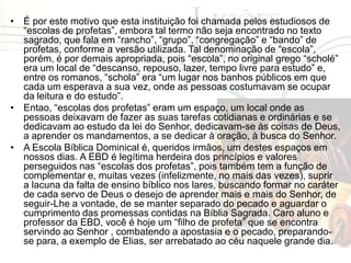 • É por este motivo que esta instituição foi chamada pelos estudiosos de
  “escolas de profetas”, embora tal termo não seja encontrado no texto
  sagrado, que fala em “rancho”, “grupo”, “congregação” e “bando” de
  profetas, conforme a versão utilizada. Tal denominação de “escola”,
  porém, é por demais apropriada, pois “escola”, no original grego “scholé”
  era um local de “descanso, repouso, lazer, tempo livre para estudo” e,
  entre os romanos, “schola” era “um lugar nos banhos públicos em que
  cada um esperava a sua vez, onde as pessoas costumavam se ocupar
  da leitura e do estudo”.
• Entao, “escolas dos profetas” eram um espaço, um local onde as
  pessoas deixavam de fazer as suas tarefas cotidianas e ordinárias e se
  dedicavam ao estudo da lei do Senhor, dedicavam-se às coisas de Deus,
  a aprender os mandamentos, a se dedicar à oração, à busca do Senhor.
• A Escola Bíblica Dominical é, queridos irmãos, um destes espaços em
  nossos dias. A EBD é legítima herdeira dos princípios e valores
  perseguidos nas “escolas dos profetas”, pois também tem a função de
  complementar e, muitas vezes (infelizmente, no mais das vezes), suprir
  a lacuna da falta de ensino bíblico nos lares, buscando formar no caráter
  de cada servo de Deus o desejo de aprender mais e mais do Senhor, de
  seguir-Lhe a vontade, de se manter separado do pecado e aguardar o
  cumprimento das promessas contidas na Bíblia Sagrada. Caro aluno e
  professor da EBD, você é hoje um “filho de profeta” que se encontra
  servindo ao Senhor , combatendo a apostasia e o pecado, preparando-
  se para, a exemplo de Elias, ser arrebatado ao céu naquele grande dia.
 