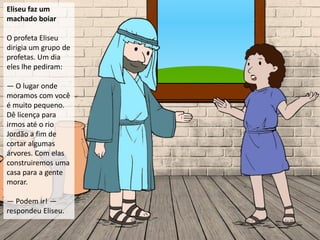 Eliseu faz um
machado boiar
O profeta Eliseu
dirigia um grupo de
profetas. Um dia
eles lhe pediram:
— O lugar onde
moramos com você
é muito pequeno.
Dê licença para
irmos até o rio
Jordão a fim de
cortar algumas
árvores. Com elas
construiremos uma
casa para a gente
morar.
— Podem ir! —
respondeu Eliseu.
 