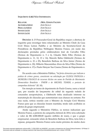 INQUÉRITO 4.462 NÃO INFORMADA
RELATOR : MIN. EDSON FACHIN
AUTOR(A/S)(ES) :SOB SIGILO
PROC.(A/S)(ES) :SOB SIGILO
INVEST.(A/S) :SOB SIGILO
INVEST.(A/S) :SOB SIGILO
DECISÃO: 1. O Procurador-Geral da República requer a abertura de
inquérito para investigar fatos relacionados ao Ministro Chefe da Casa
Civil Eliseu Lemos Padilha e ao Ministro da Secretaria-Geral da
Presidência da República Wellington Moreira Franco, em razão das
declarações prestadas pelos colaboradores José de Carvalho Filho
(Termos de Depoimento n. 5 e 6), Cláudio Melo Filho (Termos de
Depoimento n. 11, 12, 13 e 14), Marcelo Bahia Odebrecht (Termos de
Depoimento n. 21 e 25), Benedicto Barbosa da Silva Júnior (Termo de
Depoimento n. 22), Hilberto Mascarenhas Alves da Silva Filho (Termo de
Depoimento n. 17) e Paulo Henyan Yue Cesena (Termo de Depoimento n.
2).
De acordo com o Ministério Público, “há fortes elementos que indicam a
prática de crimes graves, consistente na solicitação por ELISEU PADILHA e
MOREIRA FRANCO de recursos ilícitos em nome do Partido do Movimento
Democrático Brasileiro - PMDB e de MICHEL TEMER, a pretexto de
campanhas eleitorais” (fl. 10).
Em menção ao termo de depoimento de Paulo Cesena, narra a inicial
que, por ocasião do lançamento do edital da segunda rodada de
concessões aeroportuárias, a Odebrecht tinha sinalizado interesse na
manutenção de cláusulas que aumentariam suas chances no certame. Por
essa razão, noticia reunião com o Ministro da Aviação Civil Moreira
Franco para que as cláusulas fossem mantidas, tendo sido acolhidos os
pleitos do grupo empresarial.
Ainda segundo o Ministério Público, os termos indicariam que
Moreira Franco, a pretexto da campanha eleitoral de 2014, teria solicitado
o valor de R$ 4.000.000,00 (quatro milhões de reais), e que o grupo
empresarial, consoante relato de Benedicto Barbosa da Silva, teria feito o
repasse, porquanto Moreira Franco seria muito próximo do núcleo duro
Supremo Tribunal Federal
Documento assinado digitalmente conforme MP n° 2.200-2/2001 de 24/08/2001, que institui a Infraestrutura de Chaves Públicas Brasileira - ICP-Brasil. O
documento pode ser acessado no endereço eletrônico http://www.stf.jus.br/portal/autenticacao/ sob o número 12701587.
 