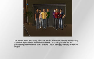 The answer was a resounding, of course we do. After some shuffling and choosing
I gathered a group of six imported contestants. All of the guys that will be
participating are from stories that I love and I would be happy with any of them for
my girl.
 