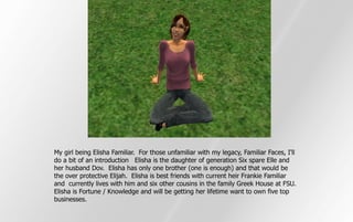 My girl being Elisha Familiar. For those unfamiliar with my legacy, Familiar Faces, I'll
do a bit of an introduction Elisha is the daughter of generation Six spare Elle and
her husband Dov. Elisha has only one brother (one is enough) and that would be
the over protective Elijah. Elisha is best friends with current heir Frankie Familiar
and currently lives with him and six other cousins in the family Greek House at FSU.
Elisha is Fortune / Knowledge and will be getting her lifetime want to own five top
businesses.
 