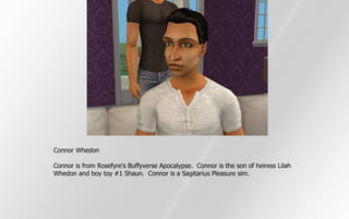 Connor Whedon

Connor is from Rosefyre's Buffyverse Apocalypse. Connor is the son of heiress Lilah
Whedon and boy toy #1 Shaun. Connor is a Sagitarius Pleasure sim.
 