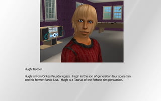 Hugh Trottier

Hugh is from Orikes Peusdo legacy. Hugh is the son of generation four spare Ian
and his former fiance Lisa. Hugh is a Taurus of the fortune sim persuasion.
 