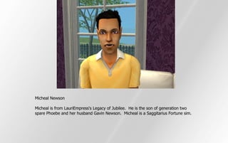 Micheal Newson

Micheal is from LauriEmpress's Legacy of Jubilee. He is the son of generation two
spare Phoebe and her husband Gavin Newson. Micheal is a Saggitarius Fortune sim.
 