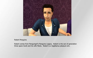 Robert Penguino

Robert comes from Penguingirl's Penguino Legacy. Robert is the son of generation
three spare Scott and his wife Marla. Robert is a Sagittarius pleasure sim.
 