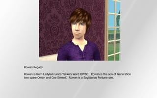 Rowan Regacy

Rowan is from Ladylarkrune's Yakko's Word OWBC. Rowan is the son of Generation
two spare Oman and Cee Simself. Rowan is a Sagittarius Fortune sim.
 