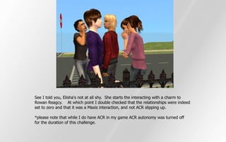 See I told you, Elisha's not at all shy. She starts the interacting with a charm to
Rowan Reagcy. At which point I double checked that the relationships were indeed
set to zero and that it was a Maxis interaction, and not ACR slipping up.

*please note that while I do have ACR in my game ACR autonomy was turned off
for the duration of this challenge.
 