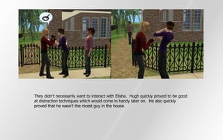 They didn't necessarily want to interact with Elisha. Hugh quickly proved to be good
at distraction techniques which would come in handy later on. He also quickly
proved that he wasn't the nicest guy in the house.
 