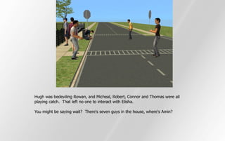 Hugh was bedeviling Rowan, and Micheal, Robert, Connor and Thomas were all
playing catch. That left no one to interact with Elisha.

You might be saying wait? There's seven guys in the house, where's Amin?
 