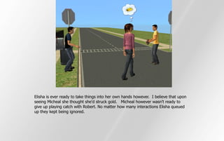 Elisha is ever ready to take things into her own hands however. I believe that upon
seeing Micheal she thought she'd struck gold. Micheal however wasn't ready to
give up playing catch with Robert. No matter how many interactions Elisha queued
up they kept being ignored.
 