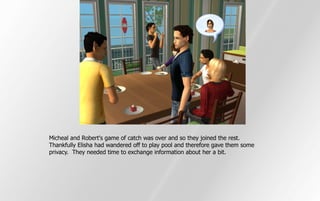 Micheal and Robert's game of catch was over and so they joined the rest.
Thankfully Elisha had wandered off to play pool and therefore gave them some
privacy. They needed time to exchange information about her a bit.
 