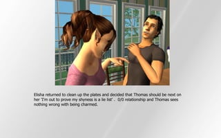 Elisha returned to clean up the plates and decided that Thomas should be next on
her 'I'm out to prove my shyness is a lie list' . 0/0 relationship and Thomas sees
nothing wrong with being charmed.
 