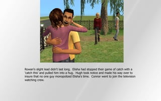 Rowan's slight lead didn't last long. Elisha had stopped their game of catch with a
'catch this' and pulled him into a hug. Hugh took notice and made his way over to
insure that no one guy monopolized Elisha's time. Connor went to join the television
watching crew.
 