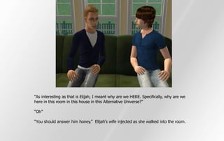 “As interesting as that is Elijah, I meant why are we HERE. Specifically, why are we
here in this room in this house in this Alternative Universe?”

“Oh”

“You should answer him honey.” Elijah's wife injected as she walked into the room.
 