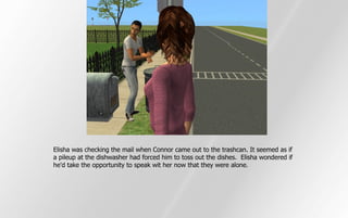 Elisha was checking the mail when Connor came out to the trashcan. It seemed as if
a pileup at the dishwasher had forced him to toss out the dishes. Elisha wondered if
he'd take the opportunity to speak wit her now that they were alone.
 