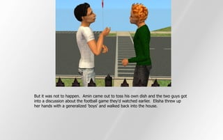 But it was not to happen. Amin came out to toss his own dish and the two guys got
into a discussion about the football game they'd watched earlier. Elisha threw up
her hands with a generalized 'boys' and walked back into the house.
 