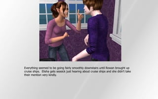 Everything seemed to be going fairly smoothly downstairs until Rowan brought up
cruise ships. Elisha gets seasick just hearing about cruise ships and she didn't take
their mention very kindly.
 
