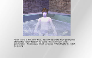 Rowan needed to think about things. He wasn't too sure he should pay any more
attention to a woman that didn't like cruises. This would require some
contemplation. Rowan excused himself and soaked in the hot tub for the rest of
the evening.
 