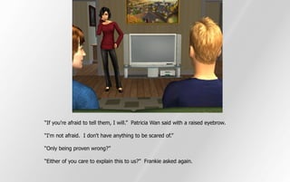 “If you're afraid to tell them, I will.” Patricia Wan said with a raised eyebrow.

“I'm not afraid. I don't have anything to be scared of.”

“Only being proven wrong?”

“Either of you care to explain this to us?” Frankie asked again.
 