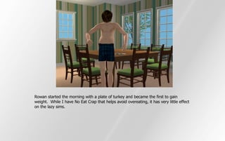 Rowan started the morning with a plate of turkey and became the first to gain
weight. While I have No Eat Crap that helps avoid overeating, it has very little effect
on the lazy sims.
 