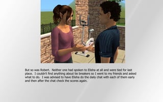 But so was Robert. Neither one had spoken to Elisha at all and were tied for last
place. I couldn't find anything about tie breakers so I went to my friends and asked
what to do. I was advised to have Elisha do the daily chat with each of them early
and then after the chat check the scores again.
 