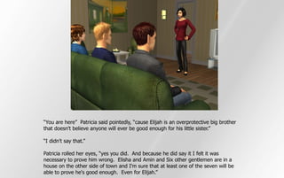 “You are here” Patricia said pointedly, “cause Elijah is an overprotective big brother
that doesn't believe anyone will ever be good enough for his little sister.”

“I didn't say that.”

Patricia rolled her eyes, “yes you did. And because he did say it I felt it was
necessary to prove him wrong. Elisha and Amin and Six other gentlemen are in a
house on the other side of town and I'm sure that at least one of the seven will be
able to prove he's good enough. Even for Elijah.”
 