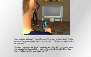 “It's a bachelor challenge?” Asked Erasmus, “I've heard of those. But if Amin's
there and she already thinks she's in love with him ? Will she even give the other
guys a chance?”

“Temporary amnesia. She doesn't know that she thinks she's in love with Amin.
He's going to have to work just as hard as the guys. Go ahead and turn it on
honey. Might as well get your lesson started.”
 