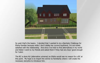 So yeah that's the basics. I decided that I wanted to do a Bachelor Challenge for
Elisha Familiar because while I don't dislike her current boyfriend, I'm not totally
satisfied with the relationship. And since I've tried to find alternatives in my world
and failed I went to my friends and asked them if they had any boys 'good enough
for 'Lisha'.

The BC is done AU (alternative universe) as Elisha would see no reason for a BC at
this point. My hope is to import the winner to Familiarity where I will create the
necessary storyline to introduce him.
 