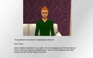 The gentlemen volunteered in alphabetical order are:

Amin Tricou.

Amin is Elisha's 'boyfriend' in my world. He is the adopted son of DJ and Kiernan
Tricou. Amin is an Aquarius Popularity Sim. Amin is a bit insulted by this entire
process and isn't all that happy to be here.
 