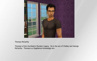Thomas McCarthy

Thomas is from Hurrikaty's Munster Legacy. He is the son of Chelley and George
McCarthy. Thomas is a Sagittarius Knowledge sim.
 