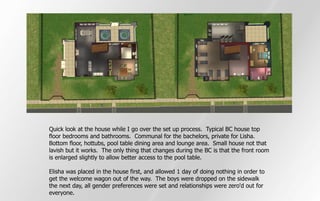 Quick look at the house while I go over the set up process. Typical BC house top
floor bedrooms and bathrooms. Communal for the bachelors, private for Lisha.
Bottom floor, hottubs, pool table dining area and lounge area. Small house not that
lavish but it works. The only thing that changes during the BC is that the front room
is enlarged slightly to allow better access to the pool table.

Elisha was placed in the house first, and allowed 1 day of doing nothing in order to
get the welcome wagon out of the way. The boys were dropped on the sidewalk
the next day, all gender preferences were set and relationships were zero'd out for
everyone.
 