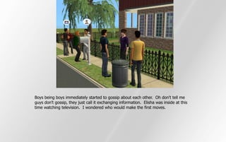 Boys being boys immediately started to gossip about each other. Oh don't tell me
guys don't gossip, they just call it exchanging information. Elisha was inside at this
time watching television. I wondered who would make the first moves.
 