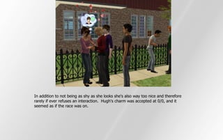 In addition to not being as shy as she looks she's also way too nice and therefore
rarely if ever refuses an interaction. Hugh's charm was accepted at 0/0, and it
seemed as if the race was on.
 