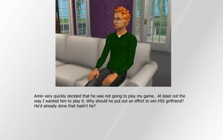 Amin very quickly decided that he was not going to play my game. At least not the
way I wanted him to play it. Why should he put out an effort to win HIS girlfriend?
He'd already done that hadn't he?
 