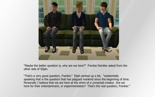 “Maybe the better question is, why are we here?” Frankie Familiar asked from the
other side of Elijah.

“That's a very good question, Frankie.” Eljah perked up a bit, “existentially
speaking that is the question that has plagued mankind since the beginning of time.
Personally I believe that we are here at the whim of a unnamed creator. Are we
here for their entertainment, or experimentation? That's the real question, Frankie.”
 