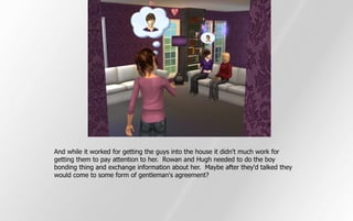 And while it worked for getting the guys into the house it didn't much work for
getting them to pay attention to her. Rowan and Hugh needed to do the boy
bonding thing and exchange information about her. Maybe after they'd talked they
would come to some form of gentleman's agreement?
 