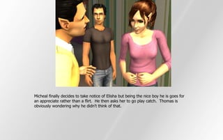 Micheal finally decides to take notice of Elisha but being the nice boy he is goes for
an appreciate rather than a flirt. He then asks her to go play catch. Thomas is
obviously wondering why he didn't think of that.
 