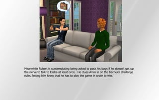 Meanwhile Robert is contemplating being asked to pack his bags if he doesn't get up
the nerve to talk to Elisha at least once. He clues Amin in on the bachelor challenge
rules, letting him know that he has to play the game in order to win.
 