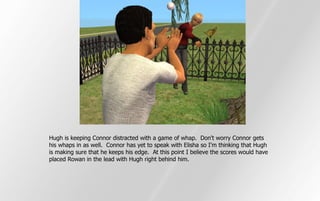 Hugh is keeping Connor distracted with a game of whap. Don't worry Connor gets
his whaps in as well. Connor has yet to speak with Elisha so I'm thinking that Hugh
is making sure that he keeps his edge. At this point I believe the scores would have
placed Rowan in the lead with Hugh right behind him.
 