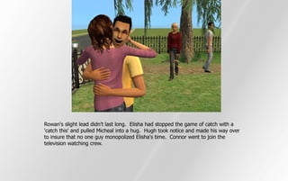 Rowan's slight lead didn't last long. Elisha had stopped the game of catch with a
'catch this' and pulled Micheal into a hug. Hugh took notice and made his way over
to insure that no one guy monopolized Elisha's time. Connor went to join the
television watching crew.
 