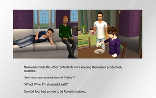 Meanwhile inside the other contestants were keeping themselves productively
occupied.

“Isn't that your second plate of Turkey?”

“What? When I'm stressed, I eat!!”

Comfort food had proven to be Rowan's undoing.
 