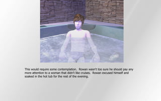 This would require some contemplation. Rowan wasn't too sure he should pay any
more attention to a woman that didn't like cruises. Rowan excused himself and
soaked in the hot tub for the rest of the evening.
 